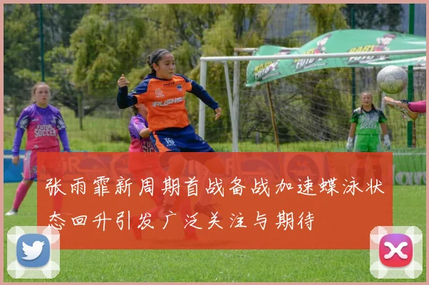 张雨霏新周期首战备战加速蝶泳状态回升引发广泛关注与期待