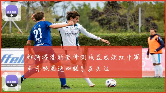 维斯塔潘新套件测试显成效红牛赛车升级圈速回暖引发关注