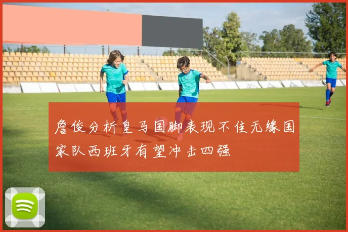 詹俊分析皇马国脚表现不佳无缘国家队西班牙有望冲击四强