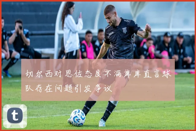 切尔西对恩佐态度不满库库直言球队存在问题引发争议