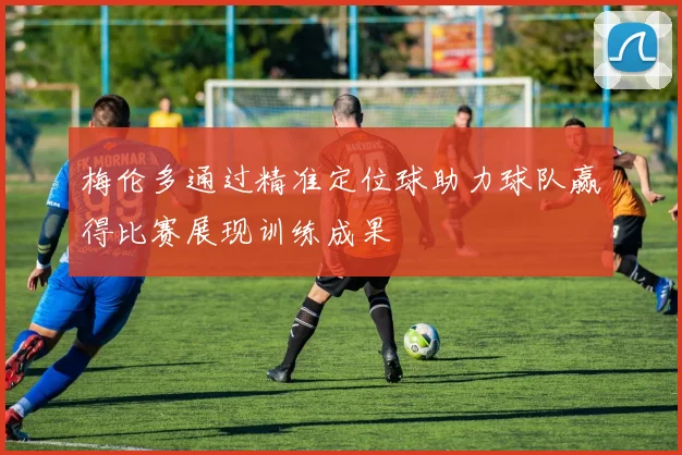 梅伦多通过精准定位球助力球队赢得比赛展现训练成果