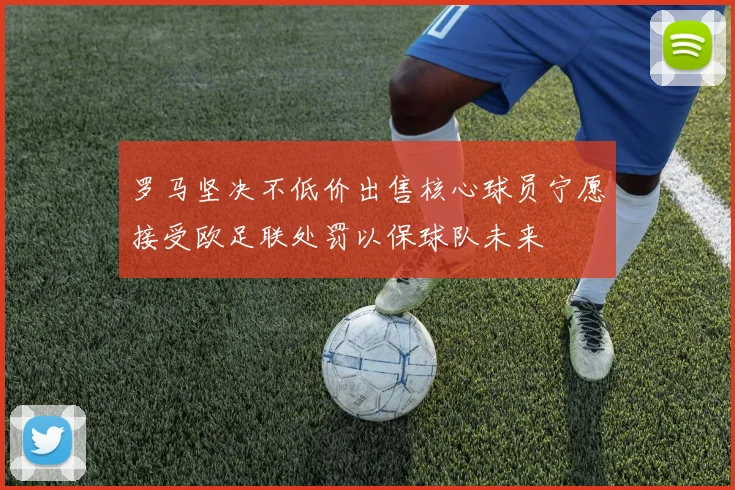罗马坚决不低价出售核心球员宁愿接受欧足联处罚以保球队未来
