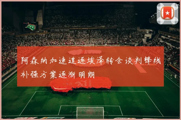阿森纳加速追逐埃泽转会谈判锋线补强方案逐渐明朗