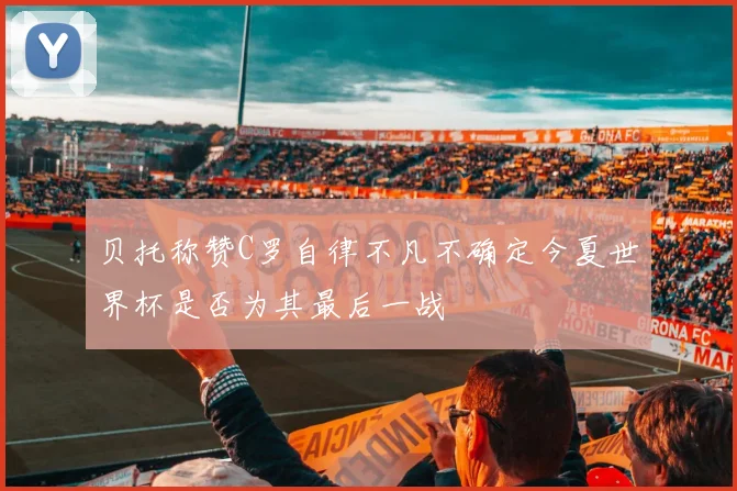 贝托称赞C罗自律不凡不确定今夏世界杯是否为其最后一战