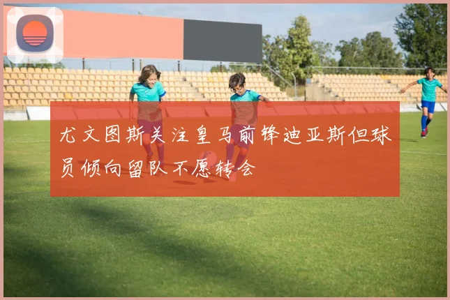 尤文图斯关注皇马前锋迪亚斯但球员倾向留队不愿转会
