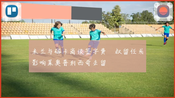 米兰与磁卡商谈签字费囧叔留任或影响莱奥普利西奇去留