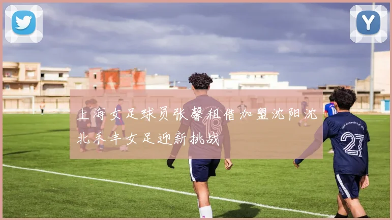 上海女足球员张馨租借加盟沈阳沈北禾丰女足迎新挑战