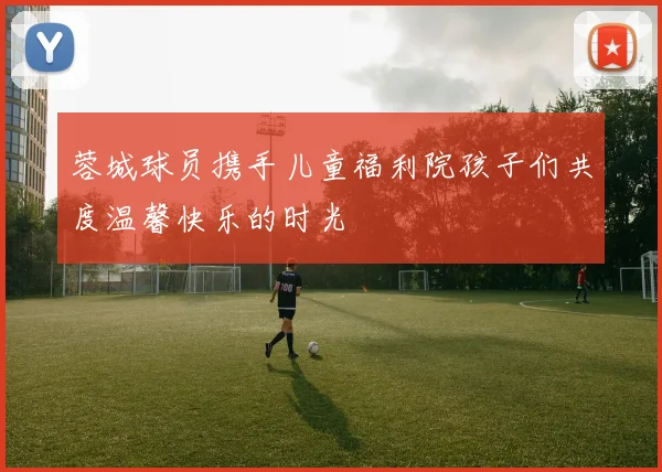 蓉城球员携手儿童福利院孩子们共度温馨快乐的时光