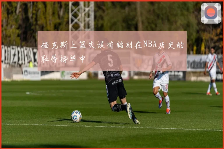 福克斯上篮失误将铭刻在NBA历史的耻辱榜单中
