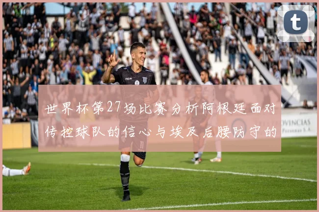 世界杯第27场比赛分析阿根廷面对传控球队的信心与埃及后腰防守的隐患