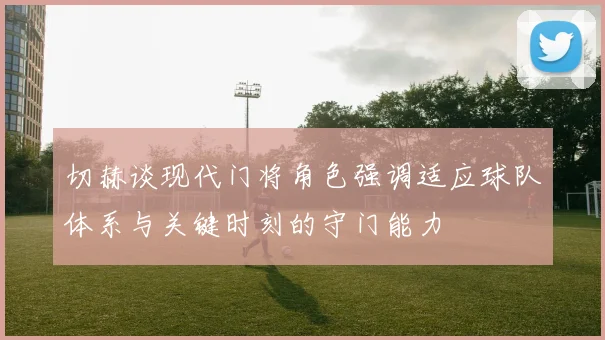 切赫谈现代门将角色强调适应球队体系与关键时刻的守门能力