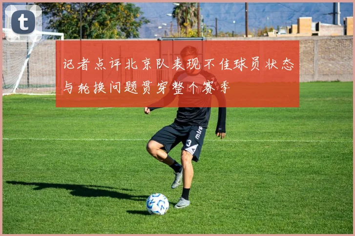 记者点评北京队表现不佳球员状态与轮换问题贯穿整个赛季