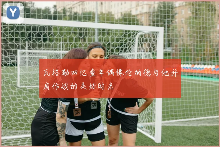 瓦格勒回忆童年偶像伦纳德与他并肩作战的美好时光