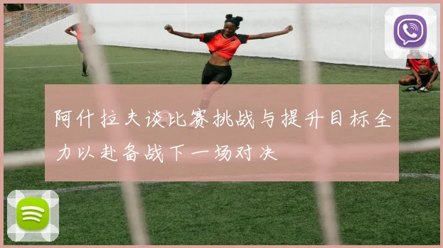 阿什拉夫谈比赛挑战与提升目标全力以赴备战下一场对决