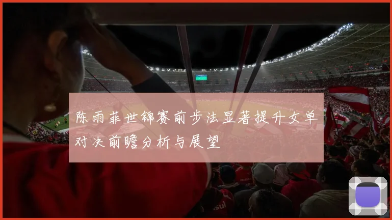 陈雨菲世锦赛前步法显著提升女单对决前瞻分析与展望