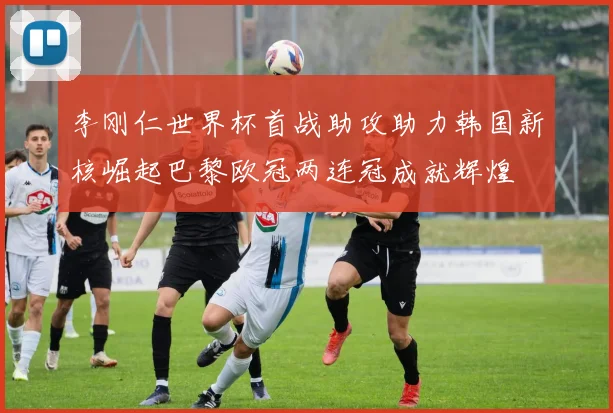 李刚仁世界杯首战助攻助力韩国新核崛起巴黎欧冠两连冠成就辉煌