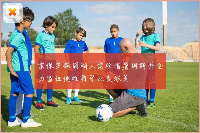 富保罗强调湖人需珍惜詹姆斯并全力留住他难再寻此类球员