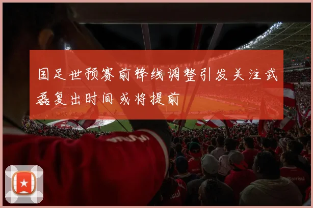 国足世预赛前锋线调整引发关注武磊复出时间或将提前