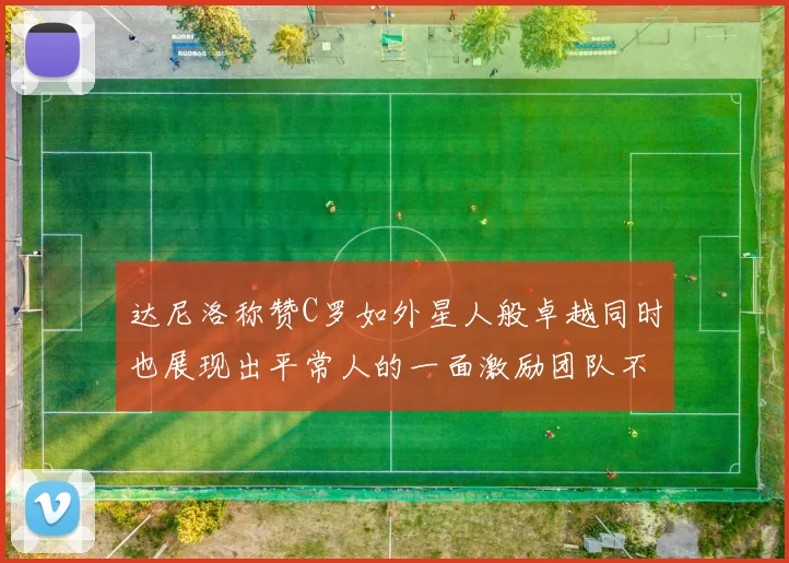 达尼洛称赞C罗如外星人般卓越同时也展现出平常人的一面激励团队不断进步
