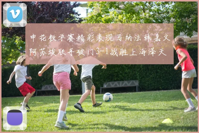 申花教学赛精彩表现马纳法韩嘉文阿苏埃联手破门3-1战胜上海泽天