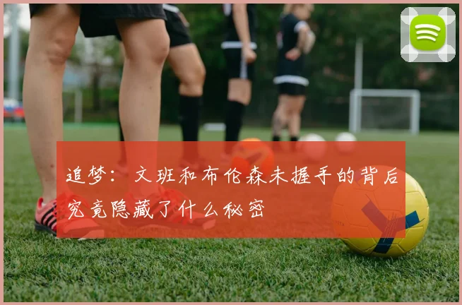追梦：文班和布伦森未握手的背后究竟隐藏了什么秘密