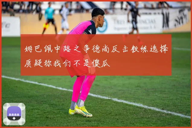 姆巴佩中路之争德尚反击教练选择质疑称我们不是傻瓜