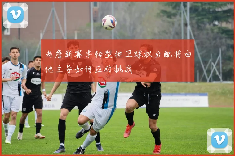 老詹新赛季转型控卫球权分配将由他主导如何应对挑战
