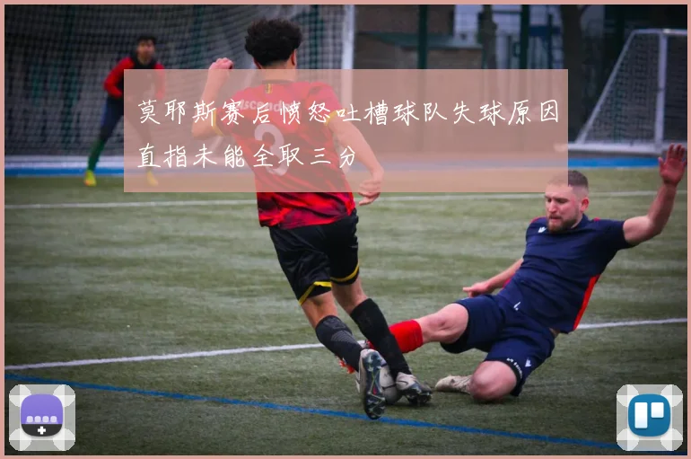 莫耶斯赛后愤怒吐槽球队失球原因直指未能全取三分
