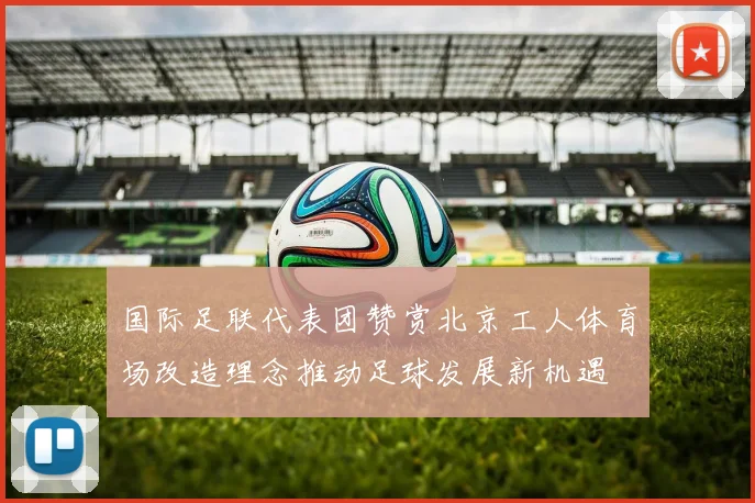 国际足联代表团赞赏北京工人体育场改造理念推动足球发展新机遇