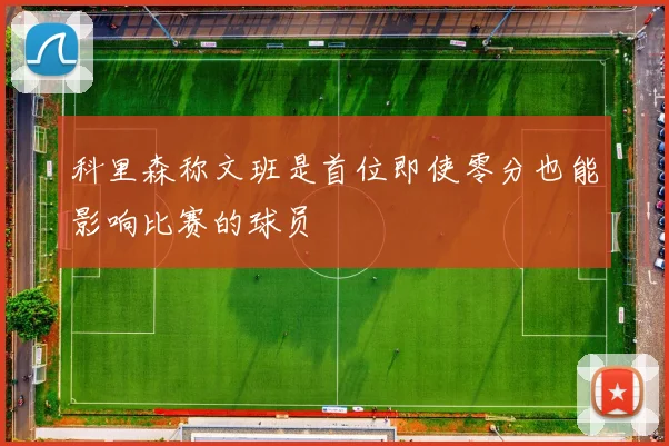 科里森称文班是首位即使零分也能影响比赛的球员